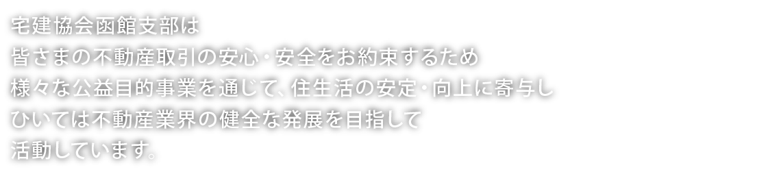 宅建協会函館支部は、皆さまの不動産取引の安心・安全をお約束するため、様々な公益目的事業を通じて住生活の安定・向上に寄与し、ひいては不動産業界の健全な発展を目指して活動しています。